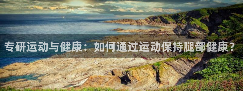 球客岛官网下载招商:专研运动与健康:如何通过运动保持腿部健康